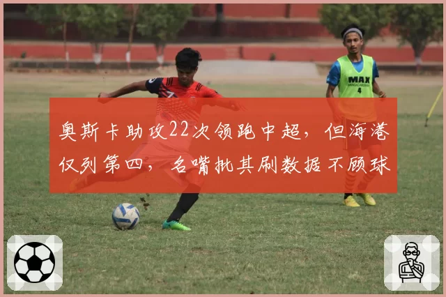 奥斯卡助攻22次领跑中超，但海港仅列第四，名嘴批其刷数据不顾球队整体