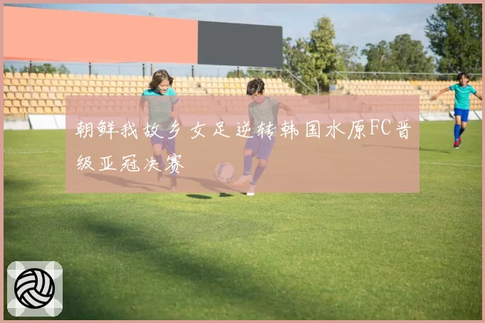 朝鲜我故乡女足逆转韩国水原FC晋级亚冠决赛