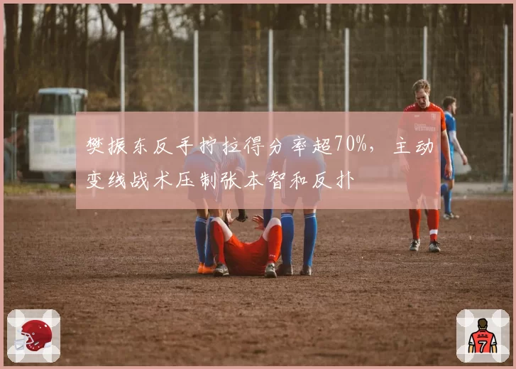 樊振东反手拧拉得分率超70%,主动变线战术压制张本智和反扑