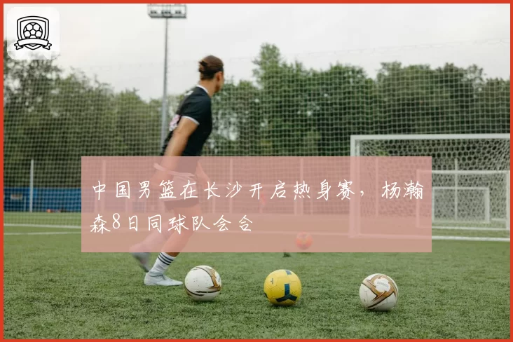 中国男篮在长沙开启热身赛,杨瀚森8日同球队会合