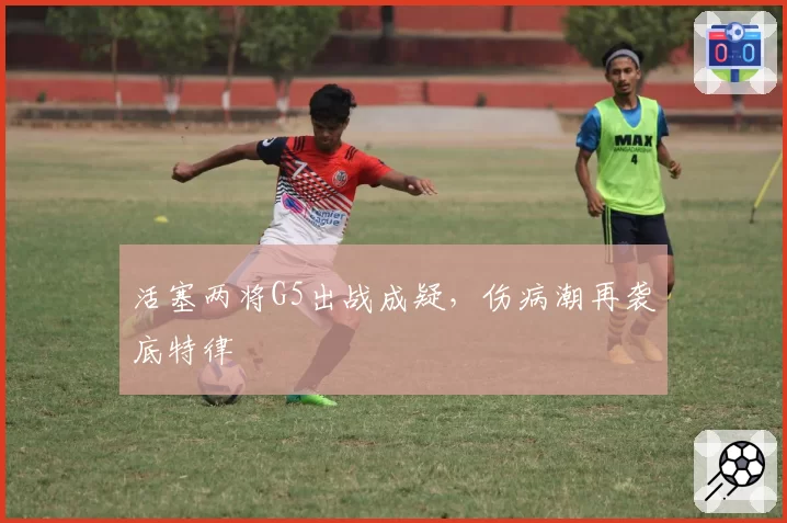 活塞两将G5出战成疑，伤病潮再袭底特律