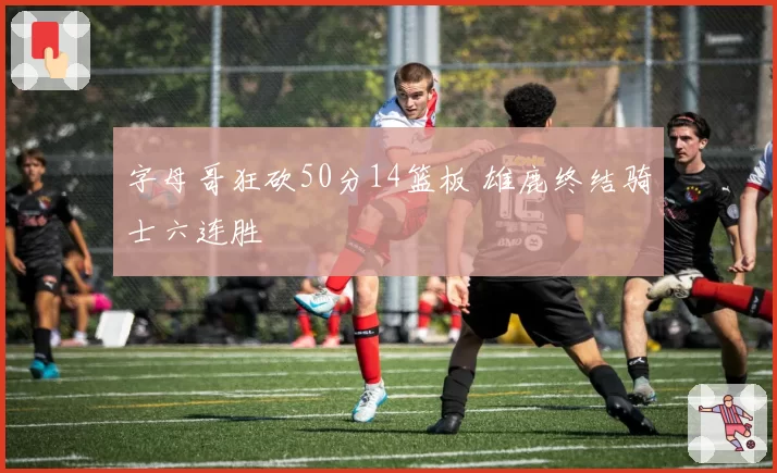 字母哥狂砍50分14篮板 雄鹿终结骑士六连胜