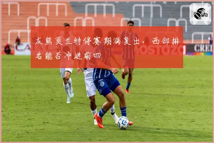 灰熊莫兰特停赛期满复出,西部排名能否冲进前四