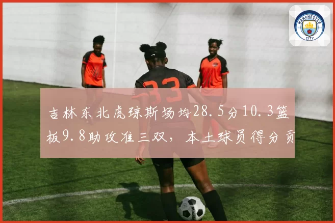 吉林东北虎琼斯场均28.5分10.3篮板9.8助攻准三双，本土球员得分贡献率仅32%