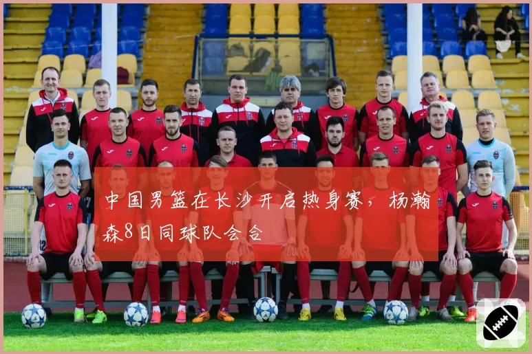 中国男篮在长沙开启热身赛,杨瀚森8日同球队会合